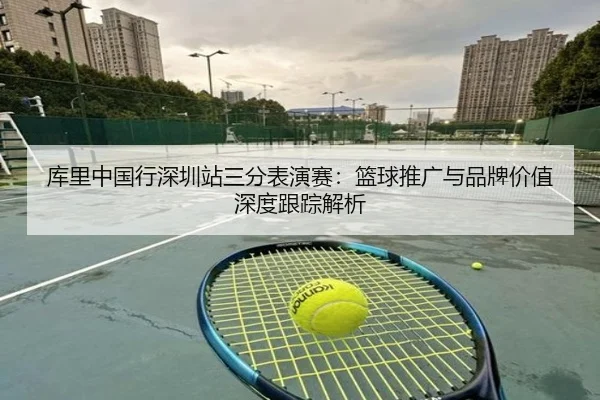 库里中国行深圳站三分表演赛：篮球推广与品牌价值深度跟踪解析