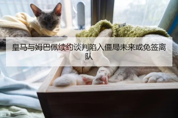 皇马与姆巴佩续约谈判陷入僵局未来或免签离队