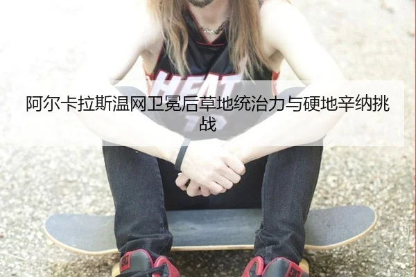 阿尔卡拉斯温网卫冕后草地统治力与硬地辛纳挑战